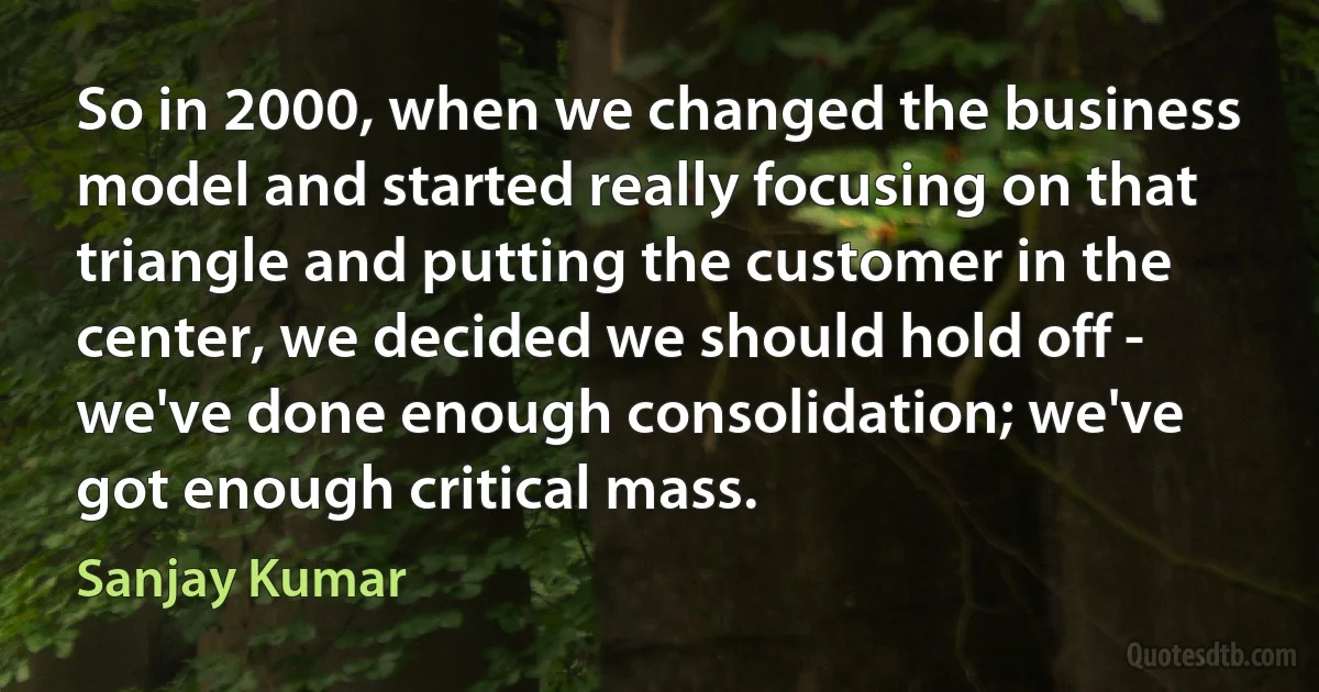 So in 2000, when we changed the business model and started really focusing on that triangle and putting the customer in the center, we decided we should hold off - we've done enough consolidation; we've got enough critical mass. (Sanjay Kumar)