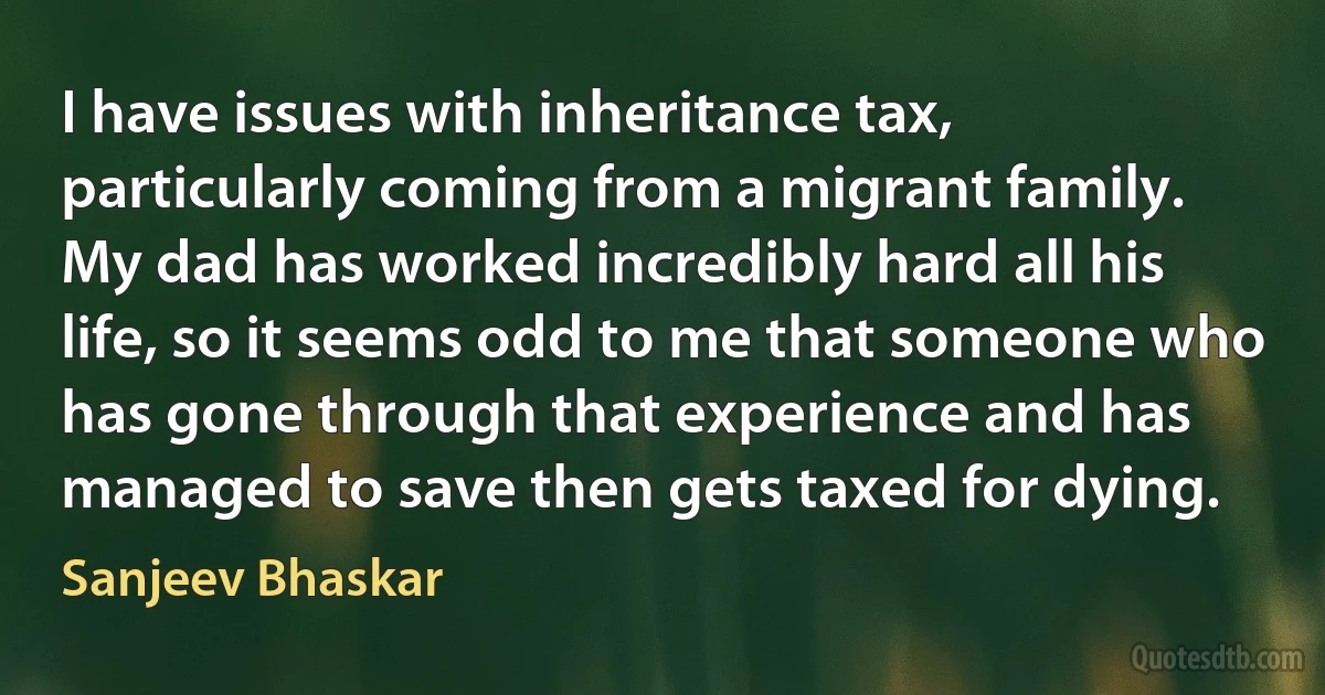 I have issues with inheritance tax, particularly coming from a migrant family. My dad has worked incredibly hard all his life, so it seems odd to me that someone who has gone through that experience and has managed to save then gets taxed for dying. (Sanjeev Bhaskar)