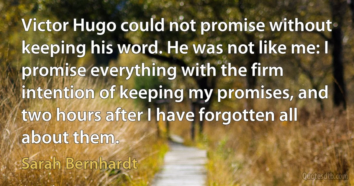 Victor Hugo could not promise without keeping his word. He was not like me: I promise everything with the firm intention of keeping my promises, and two hours after I have forgotten all about them. (Sarah Bernhardt)