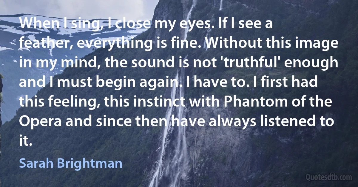 When I sing, I close my eyes. If I see a feather, everything is fine. Without this image in my mind, the sound is not 'truthful' enough and I must begin again. I have to. I first had this feeling, this instinct with Phantom of the Opera and since then have always listened to it. (Sarah Brightman)