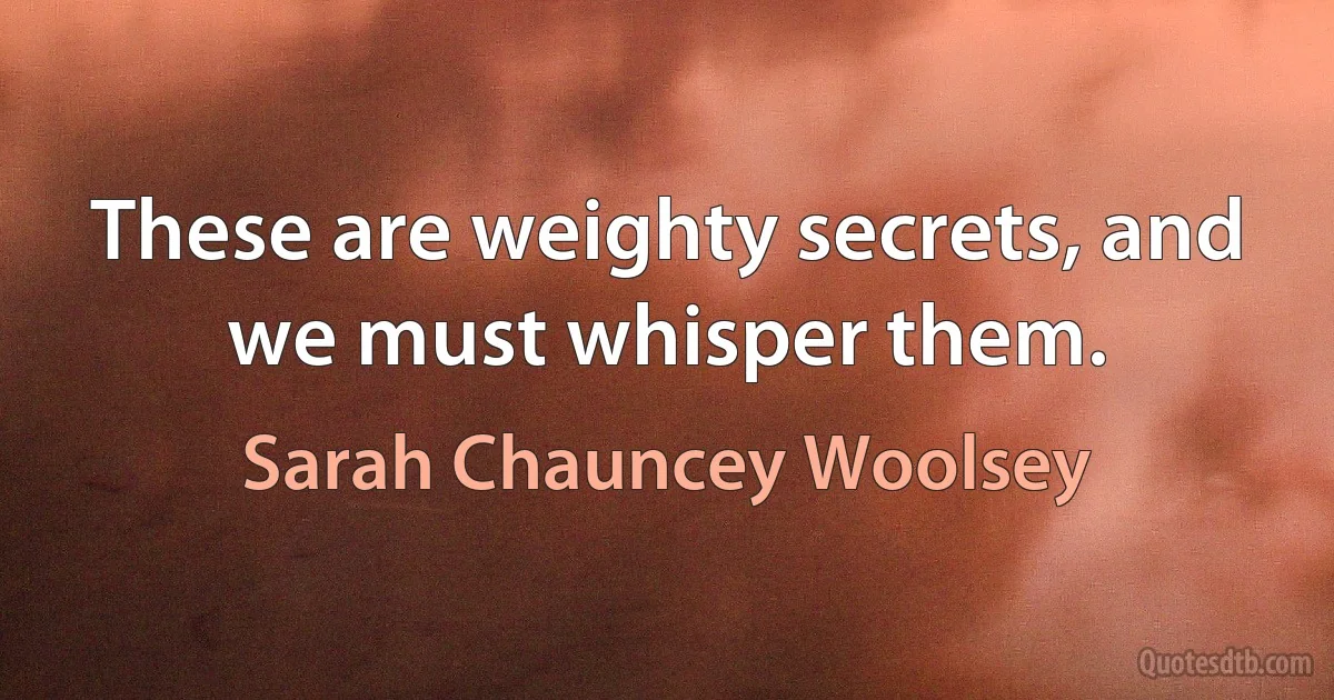 These are weighty secrets, and we must whisper them. (Sarah Chauncey Woolsey)