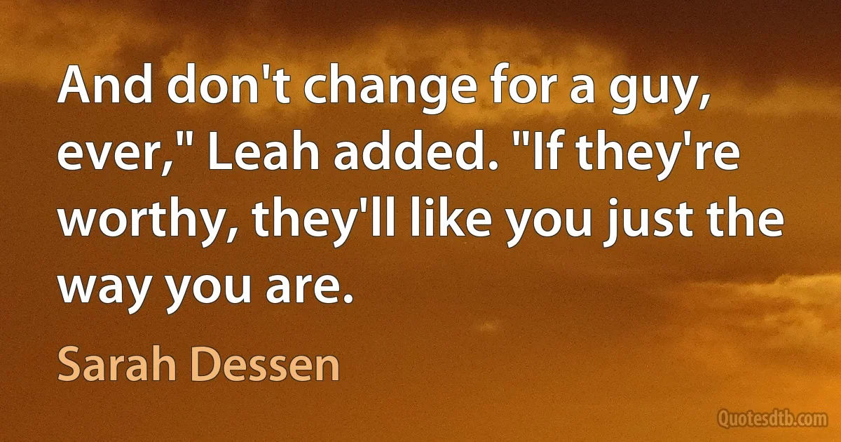 And don't change for a guy, ever," Leah added. "If they're worthy, they'll like you just the way you are. (Sarah Dessen)