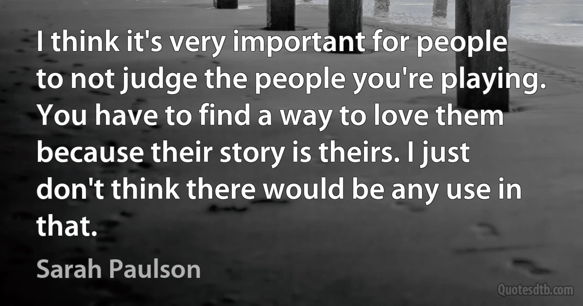 I think it's very important for people to not judge the people you're playing. You have to find a way to love them because their story is theirs. I just don't think there would be any use in that. (Sarah Paulson)