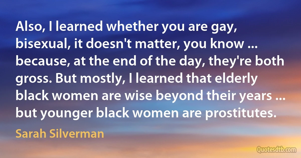 Also, I learned whether you are gay, bisexual, it doesn't matter, you know ... because, at the end of the day, they're both gross. But mostly, I learned that elderly black women are wise beyond their years ... but younger black women are prostitutes. (Sarah Silverman)