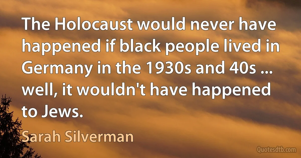 The Holocaust would never have happened if black people lived in Germany in the 1930s and 40s ... well, it wouldn't have happened to Jews. (Sarah Silverman)