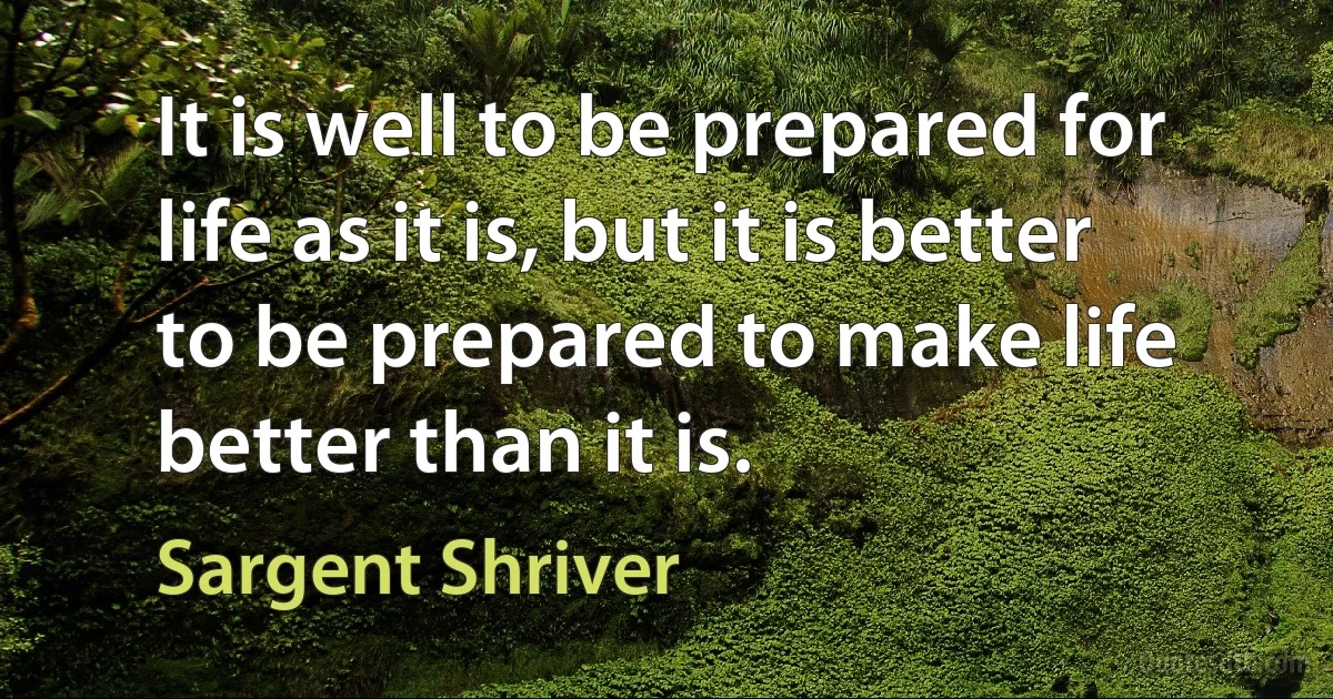 It is well to be prepared for life as it is, but it is better to be prepared to make life better than it is. (Sargent Shriver)