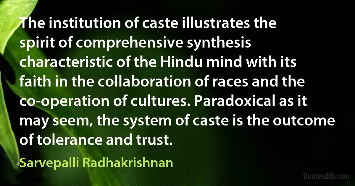 The institution of caste illustrates the spirit of comprehensive synthesis characteristic of the Hindu mind with its faith in the collaboration of races and the co-operation of cultures. Paradoxical as it may seem, the system of caste is the outcome of tolerance and trust. (Sarvepalli Radhakrishnan)