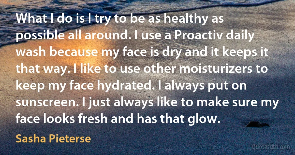 What I do is I try to be as healthy as possible all around. I use a Proactiv daily wash because my face is dry and it keeps it that way. I like to use other moisturizers to keep my face hydrated. I always put on sunscreen. I just always like to make sure my face looks fresh and has that glow. (Sasha Pieterse)