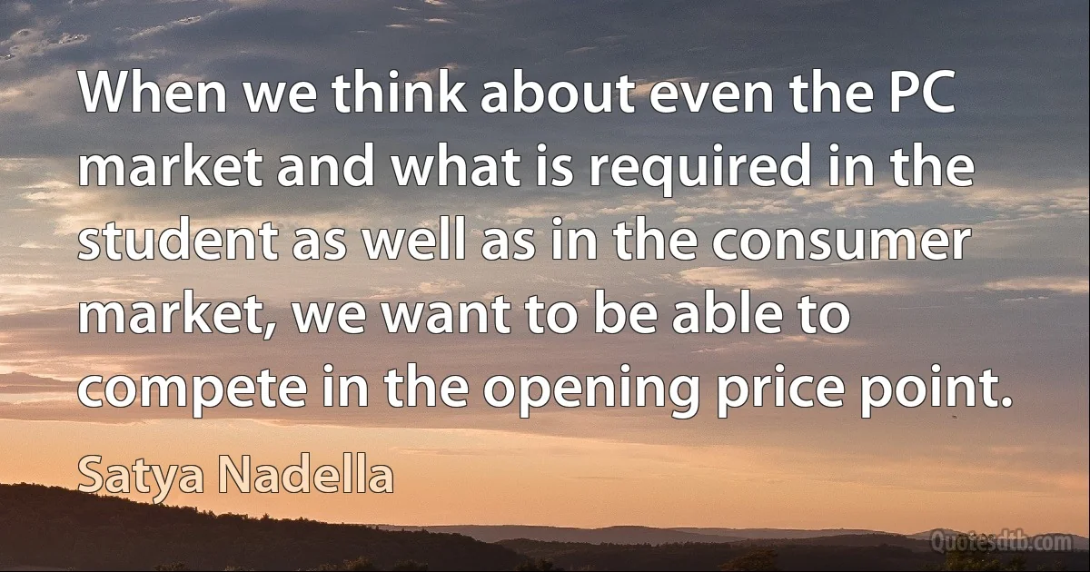 When we think about even the PC market and what is required in the student as well as in the consumer market, we want to be able to compete in the opening price point. (Satya Nadella)