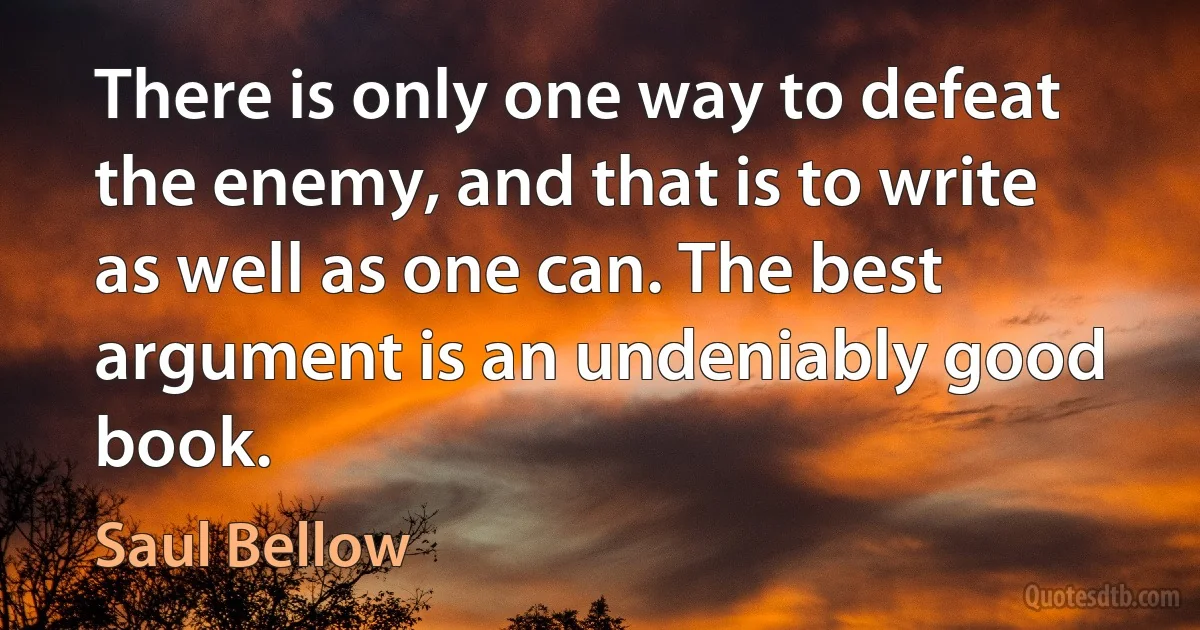 There is only one way to defeat the enemy, and that is to write as well as one can. The best argument is an undeniably good book. (Saul Bellow)