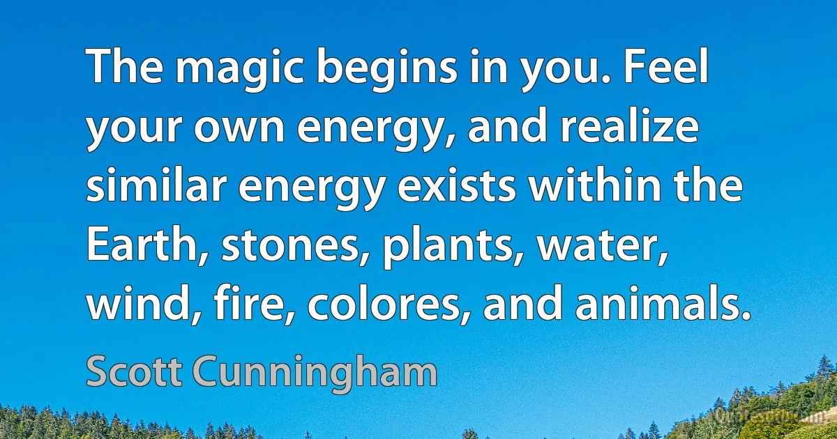 The magic begins in you. Feel your own energy, and realize similar energy exists within the Earth, stones, plants, water, wind, fire, colores, and animals. (Scott Cunningham)