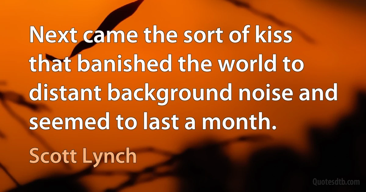 Next came the sort of kiss that banished the world to distant background noise and seemed to last a month. (Scott Lynch)