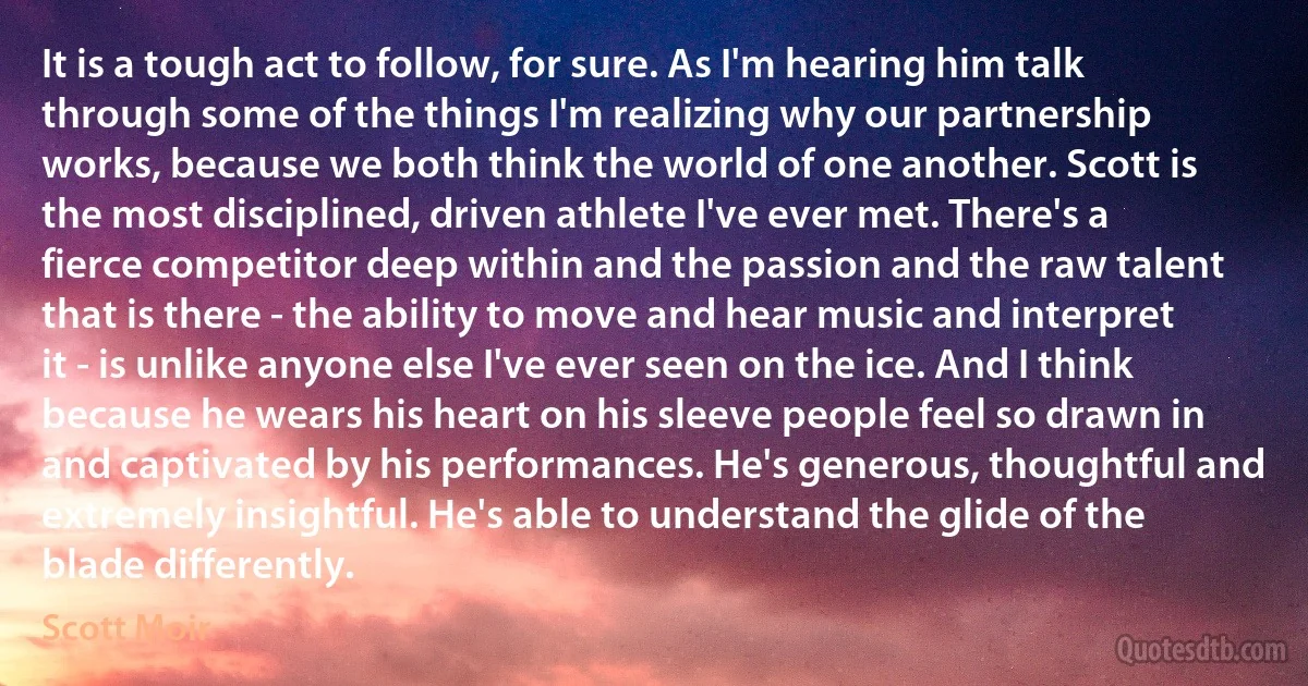 It is a tough act to follow, for sure. As I'm hearing him talk through some of the things I'm realizing why our partnership works, because we both think the world of one another. Scott is the most disciplined, driven athlete I've ever met. There's a fierce competitor deep within and the passion and the raw talent that is there - the ability to move and hear music and interpret it - is unlike anyone else I've ever seen on the ice. And I think because he wears his heart on his sleeve people feel so drawn in and captivated by his performances. He's generous, thoughtful and extremely insightful. He's able to understand the glide of the blade differently. (Scott Moir)