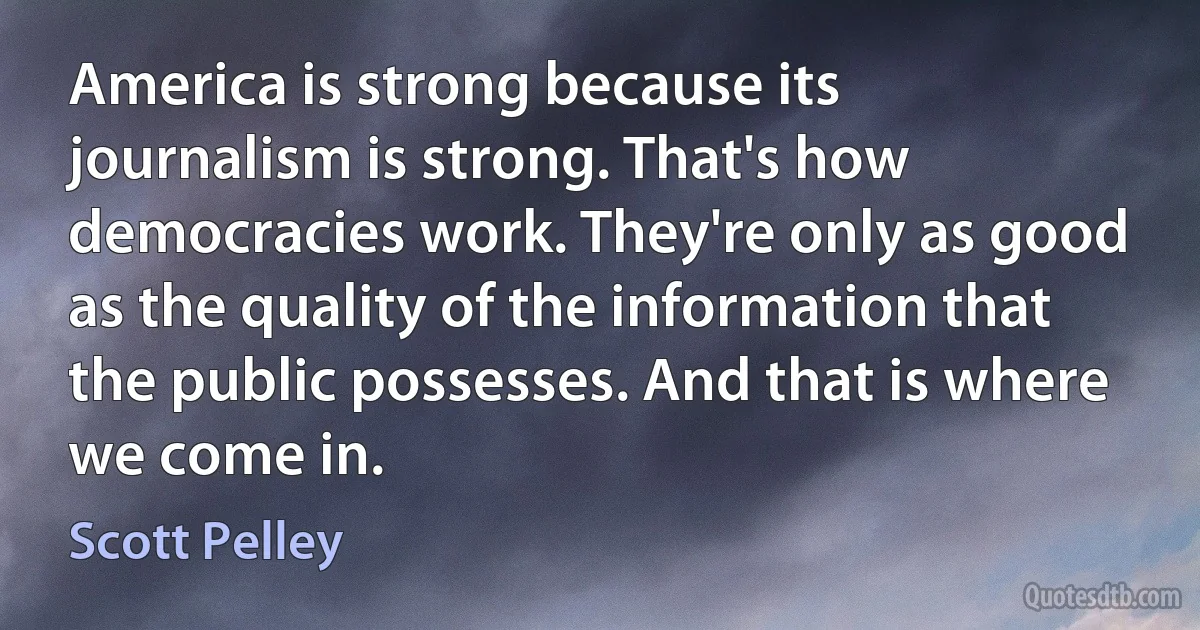 America is strong because its journalism is strong. That's how democracies work. They're only as good as the quality of the information that the public possesses. And that is where we come in. (Scott Pelley)