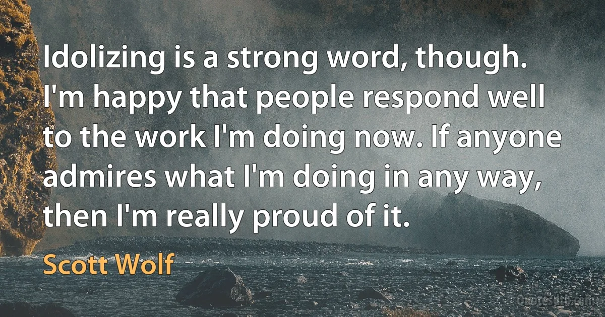 Idolizing is a strong word, though. I'm happy that people respond well to the work I'm doing now. If anyone admires what I'm doing in any way, then I'm really proud of it. (Scott Wolf)