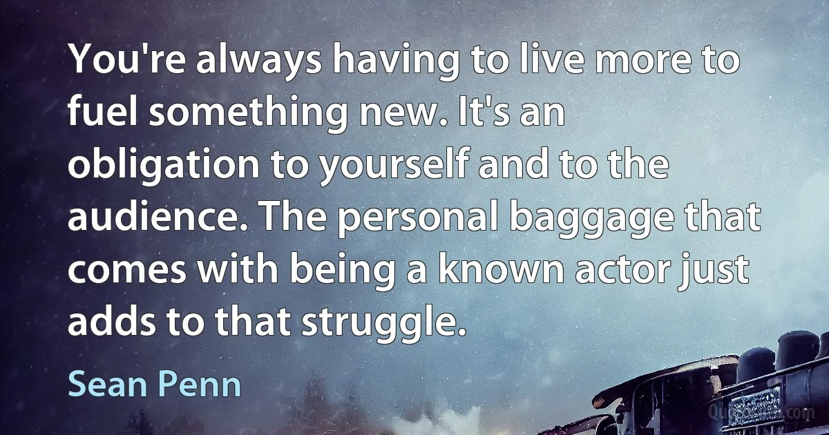 You're always having to live more to fuel something new. It's an obligation to yourself and to the audience. The personal baggage that comes with being a known actor just adds to that struggle. (Sean Penn)