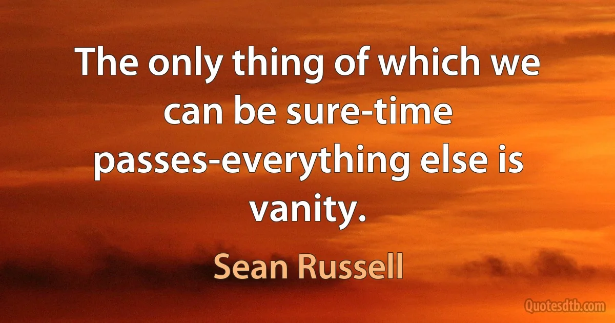 The only thing of which we can be sure-time passes-everything else is vanity. (Sean Russell)