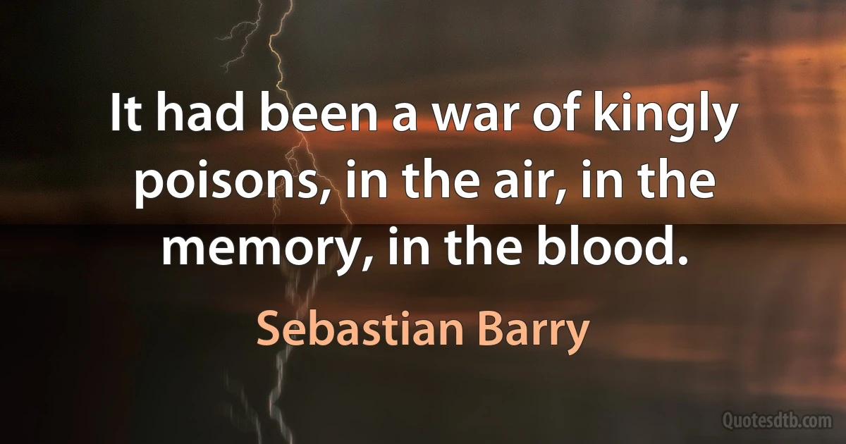 It had been a war of kingly poisons, in the air, in the memory, in the blood. (Sebastian Barry)