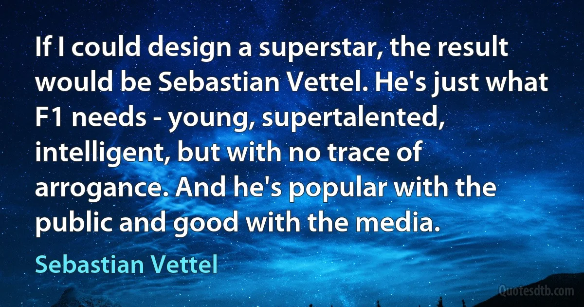 If I could design a superstar, the result would be Sebastian Vettel. He's just what F1 needs - young, supertalented, intelligent, but with no trace of arrogance. And he's popular with the public and good with the media. (Sebastian Vettel)