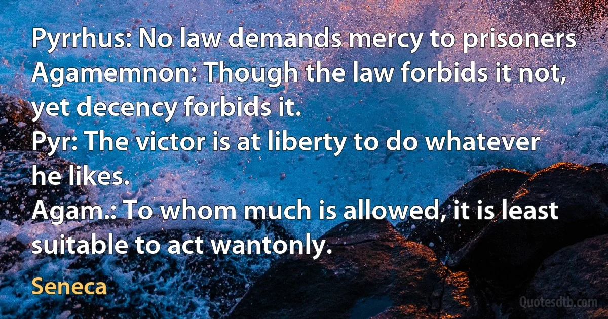 Pyrrhus: No law demands mercy to prisoners
Agamemnon: Though the law forbids it not, yet decency forbids it.
Pyr: The victor is at liberty to do whatever he likes.
Agam.: To whom much is allowed, it is least suitable to act wantonly. (Seneca)