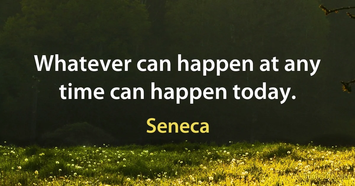 Whatever can happen at any time can happen today. (Seneca)