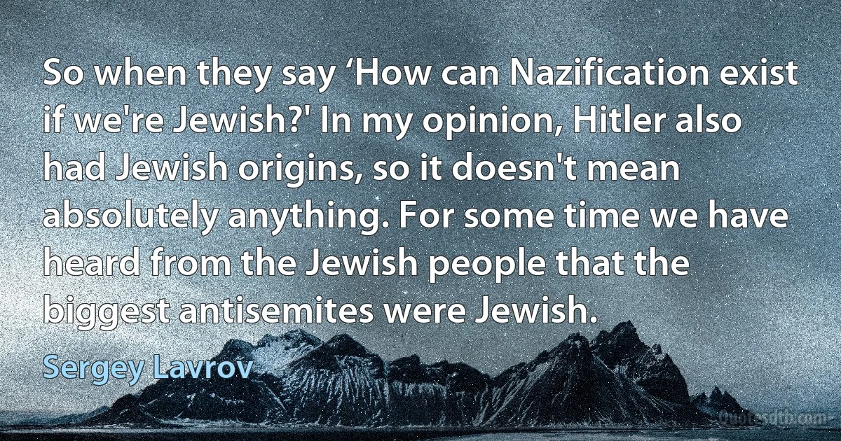 So when they say ‘How can Nazification exist if we're Jewish?' In my opinion, Hitler also had Jewish origins, so it doesn't mean absolutely anything. For some time we have heard from the Jewish people that the biggest antisemites were Jewish. (Sergey Lavrov)