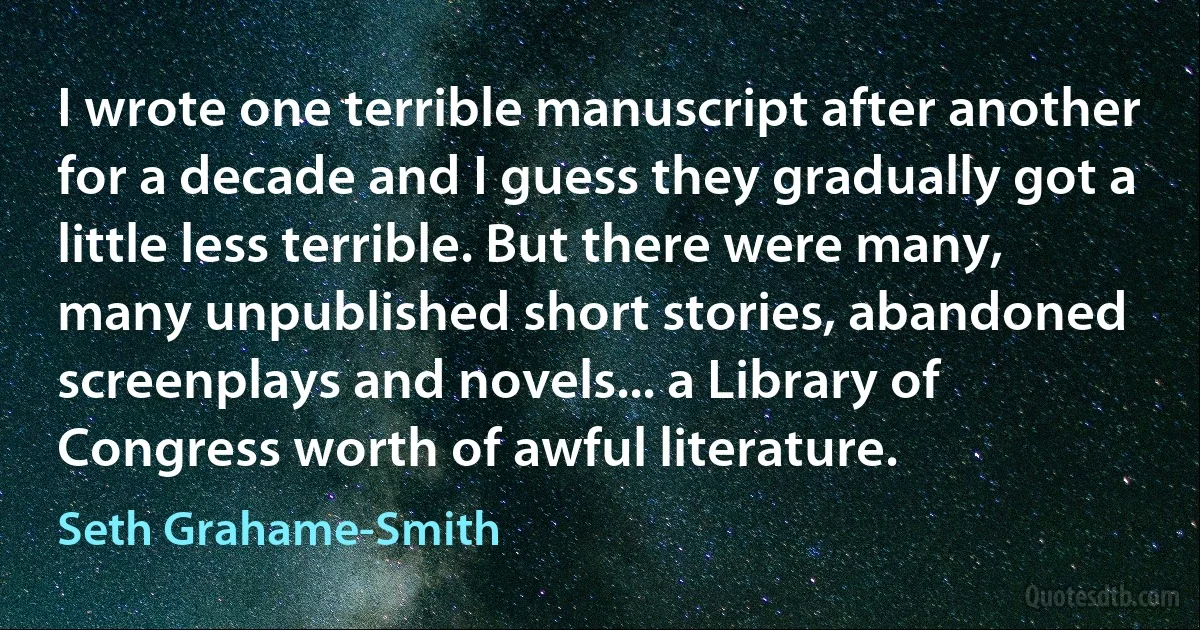 I wrote one terrible manuscript after another for a decade and I guess they gradually got a little less terrible. But there were many, many unpublished short stories, abandoned screenplays and novels... a Library of Congress worth of awful literature. (Seth Grahame-Smith)