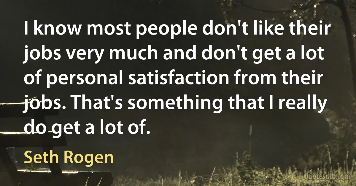 I know most people don't like their jobs very much and don't get a lot of personal satisfaction from their jobs. That's something that I really do get a lot of. (Seth Rogen)