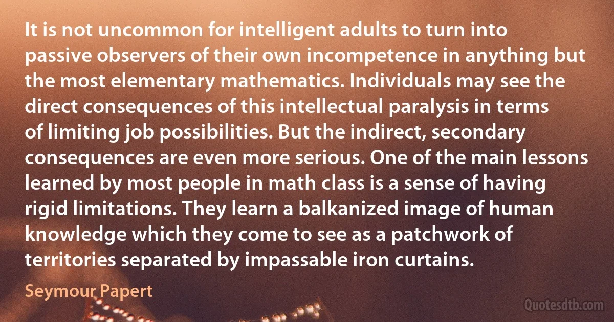 It is not uncommon for intelligent adults to turn into passive observers of their own incompetence in anything but the most elementary mathematics. Individuals may see the direct consequences of this intellectual paralysis in terms of limiting job possibilities. But the indirect, secondary consequences are even more serious. One of the main lessons learned by most people in math class is a sense of having rigid limitations. They learn a balkanized image of human knowledge which they come to see as a patchwork of territories separated by impassable iron curtains. (Seymour Papert)