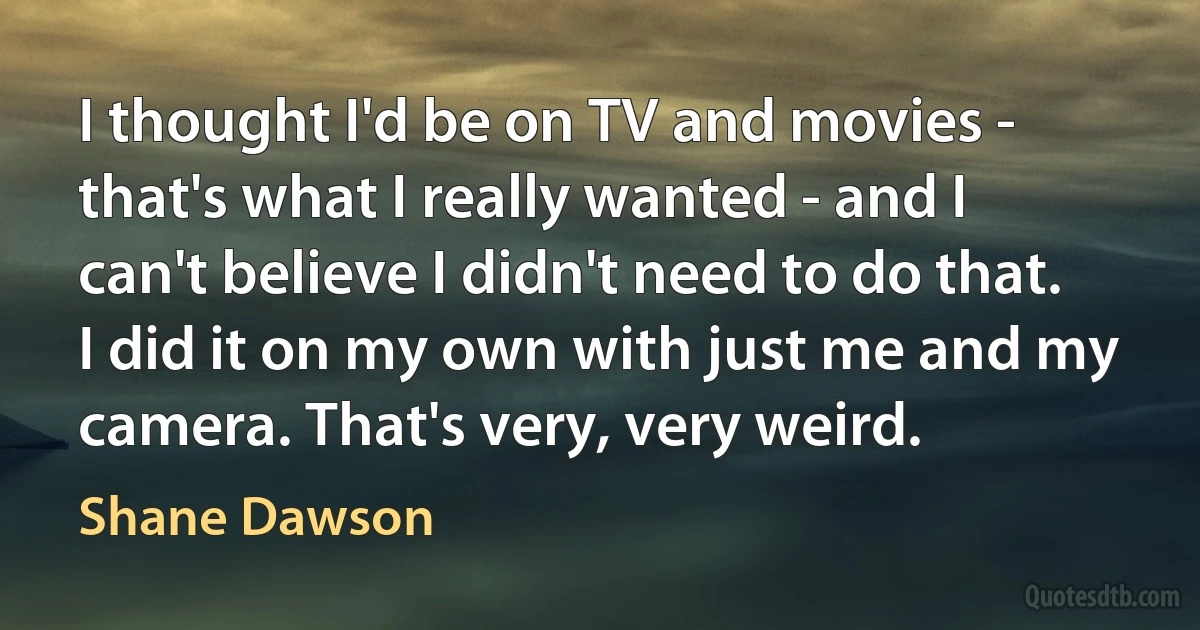 I thought I'd be on TV and movies - that's what I really wanted - and I can't believe I didn't need to do that. I did it on my own with just me and my camera. That's very, very weird. (Shane Dawson)