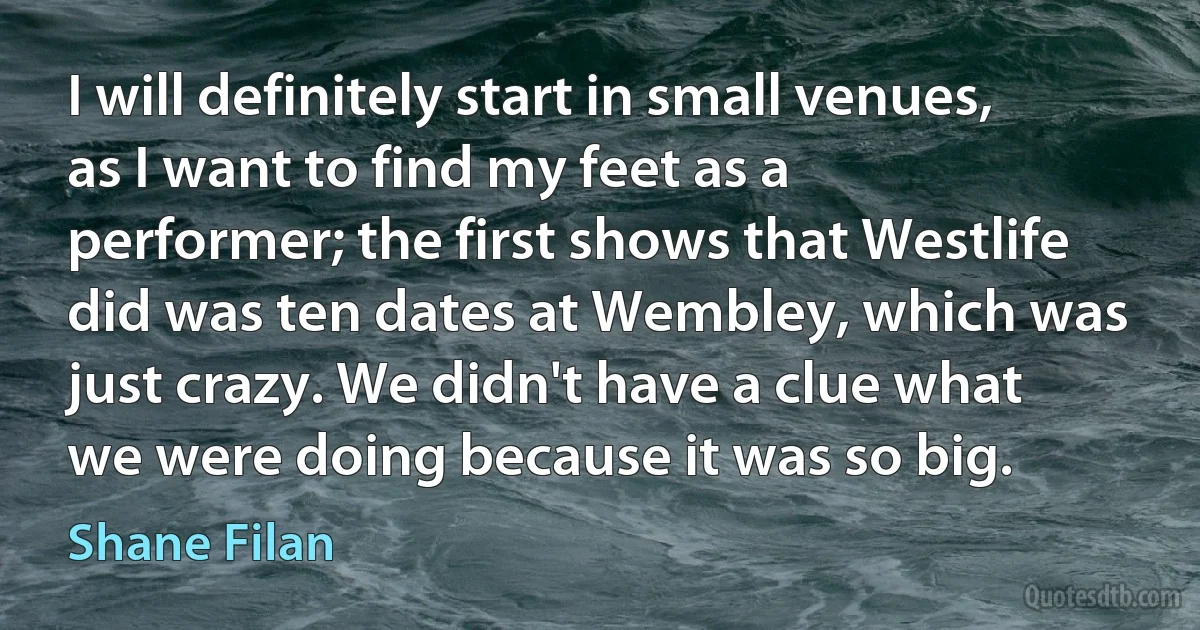 I will definitely start in small venues, as I want to find my feet as a performer; the first shows that Westlife did was ten dates at Wembley, which was just crazy. We didn't have a clue what we were doing because it was so big. (Shane Filan)