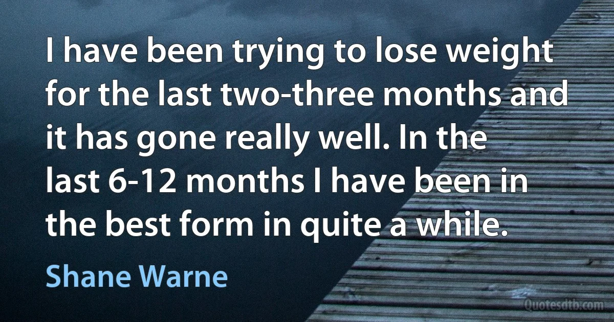 I have been trying to lose weight for the last two-three months and it has gone really well. In the last 6-12 months I have been in the best form in quite a while. (Shane Warne)