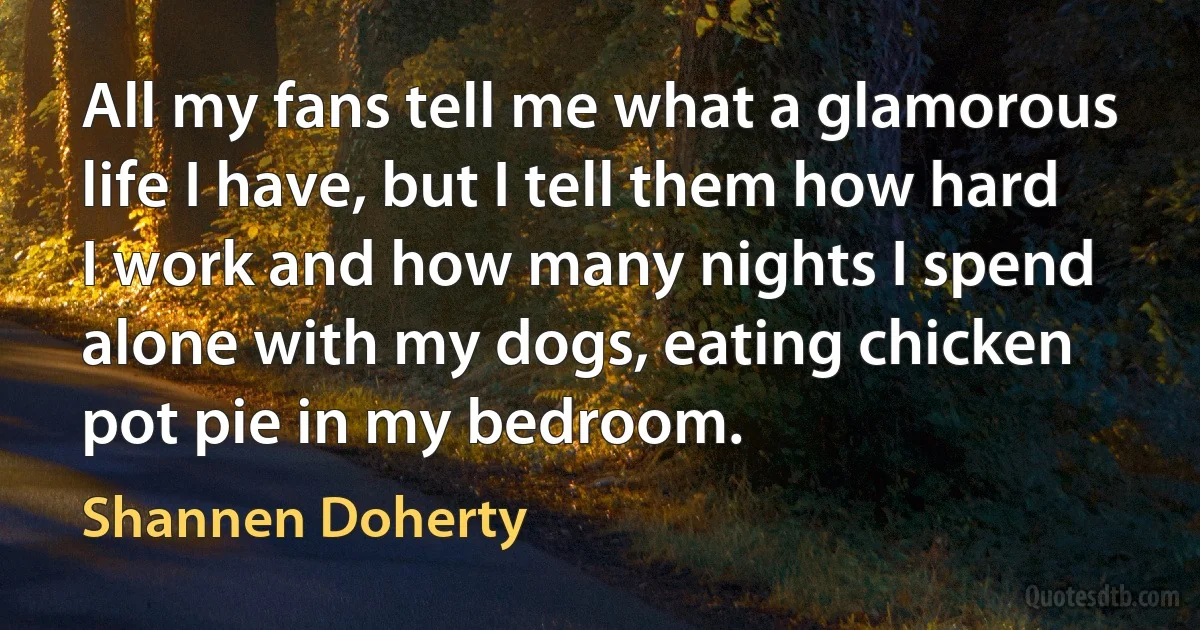 All my fans tell me what a glamorous life I have, but I tell them how hard I work and how many nights I spend alone with my dogs, eating chicken pot pie in my bedroom. (Shannen Doherty)