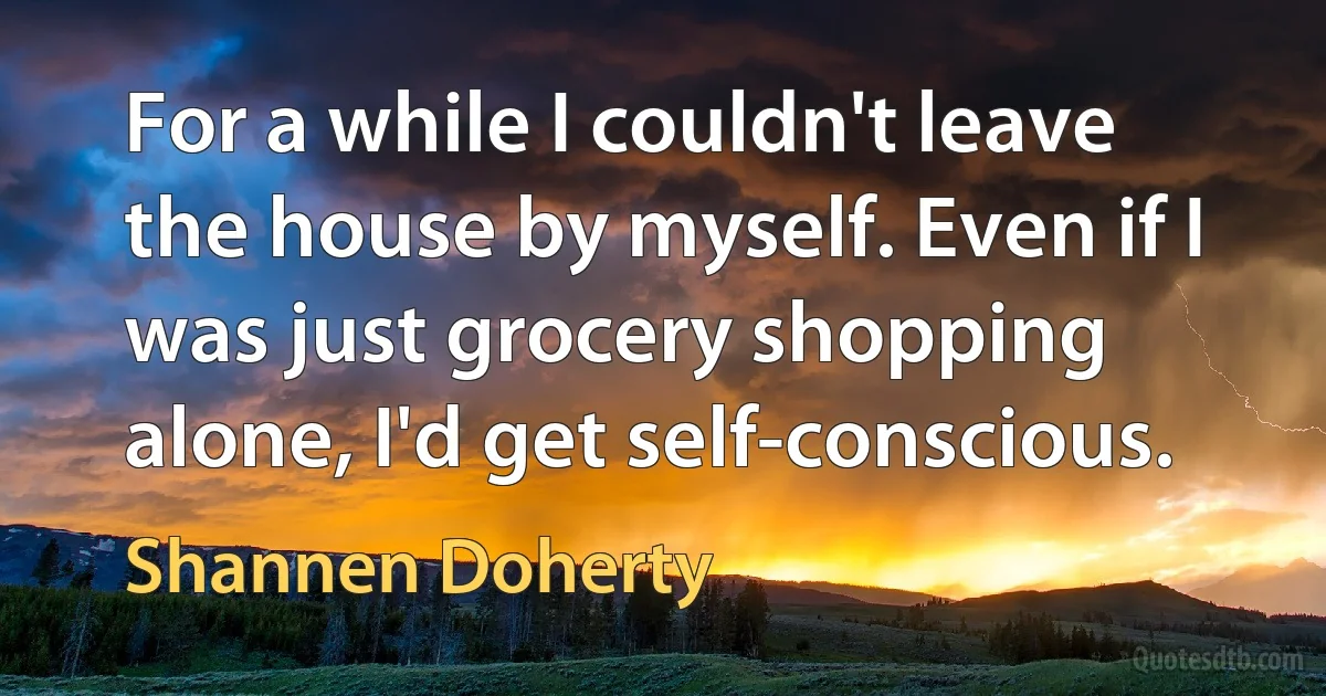 For a while I couldn't leave the house by myself. Even if I was just grocery shopping alone, I'd get self-conscious. (Shannen Doherty)