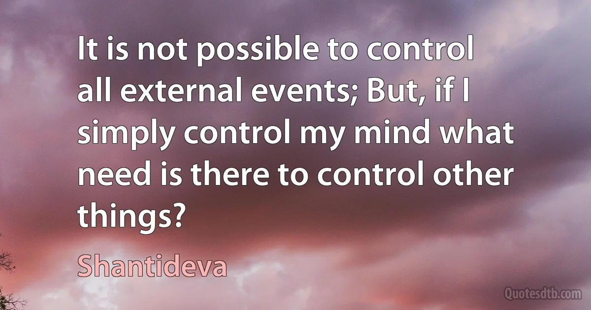 It is not possible to control all external events; But, if I simply control my mind what need is there to control other things? (Shantideva)