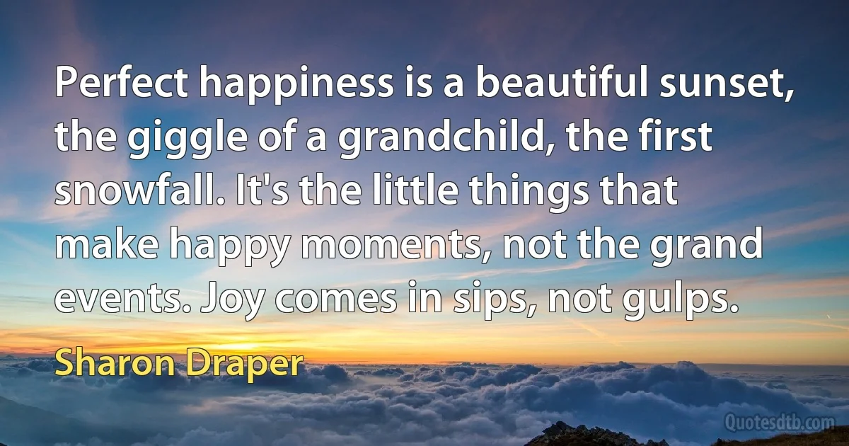 Perfect happiness is a beautiful sunset, the giggle of a grandchild, the first snowfall. It's the little things that make happy moments, not the grand events. Joy comes in sips, not gulps. (Sharon Draper)