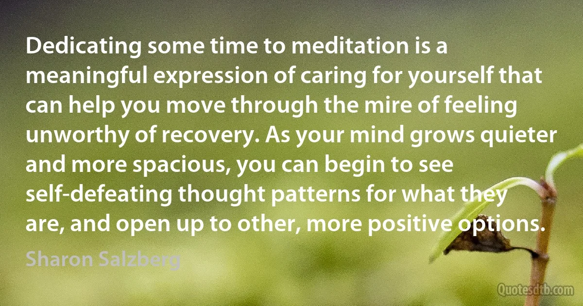 Dedicating some time to meditation is a meaningful expression of caring for yourself that can help you move through the mire of feeling unworthy of recovery. As your mind grows quieter and more spacious, you can begin to see self-defeating thought patterns for what they are, and open up to other, more positive options. (Sharon Salzberg)