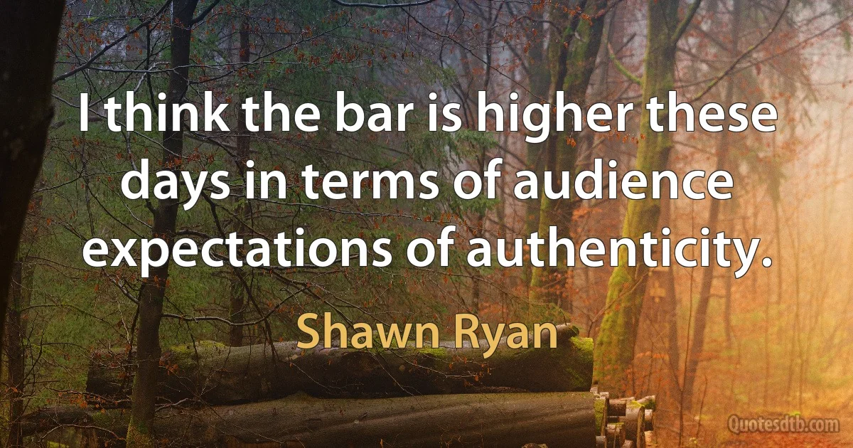 I think the bar is higher these days in terms of audience expectations of authenticity. (Shawn Ryan)