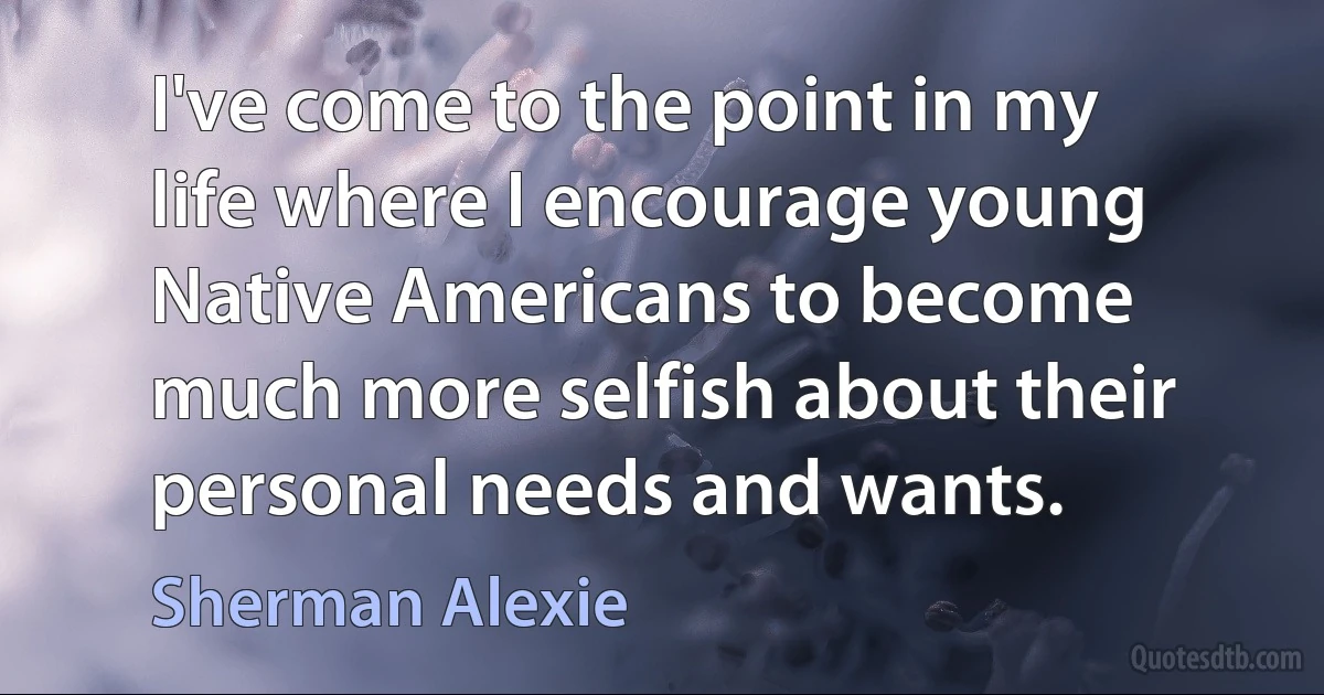 I've come to the point in my life where I encourage young Native Americans to become much more selfish about their personal needs and wants. (Sherman Alexie)