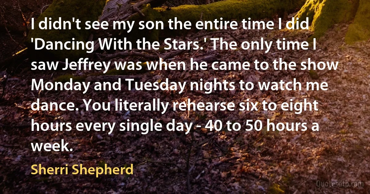 I didn't see my son the entire time I did 'Dancing With the Stars.' The only time I saw Jeffrey was when he came to the show Monday and Tuesday nights to watch me dance. You literally rehearse six to eight hours every single day - 40 to 50 hours a week. (Sherri Shepherd)