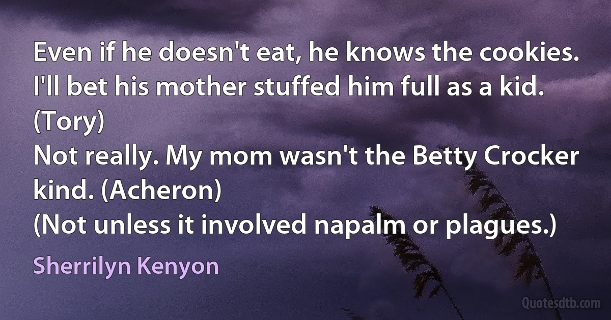 Even if he doesn't eat, he knows the cookies. I'll bet his mother stuffed him full as a kid. (Tory)
Not really. My mom wasn't the Betty Crocker kind. (Acheron)
(Not unless it involved napalm or plagues.) (Sherrilyn Kenyon)