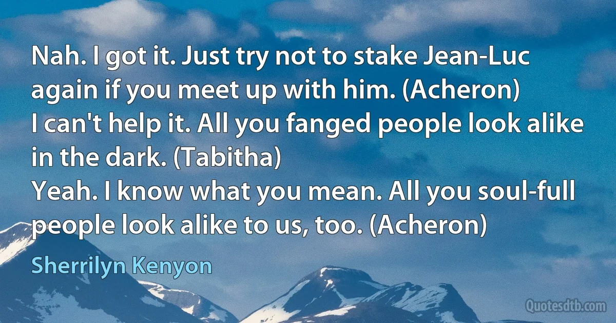 Nah. I got it. Just try not to stake Jean-Luc again if you meet up with him. (Acheron)
I can't help it. All you fanged people look alike in the dark. (Tabitha)
Yeah. I know what you mean. All you soul-full people look alike to us, too. (Acheron) (Sherrilyn Kenyon)