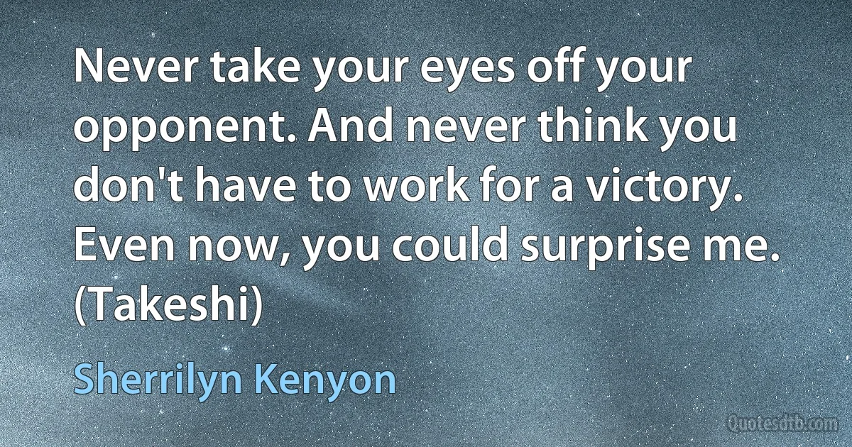 Never take your eyes off your opponent. And never think you don't have to work for a victory. Even now, you could surprise me. (Takeshi) (Sherrilyn Kenyon)