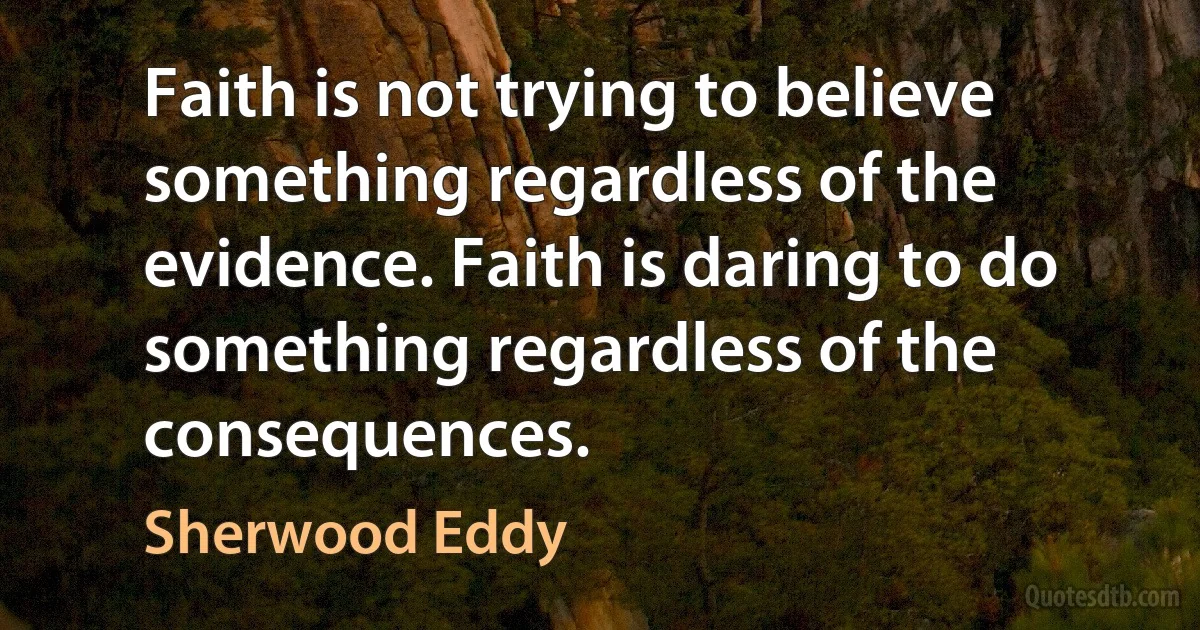 Faith is not trying to believe something regardless of the evidence. Faith is daring to do something regardless of the consequences. (Sherwood Eddy)