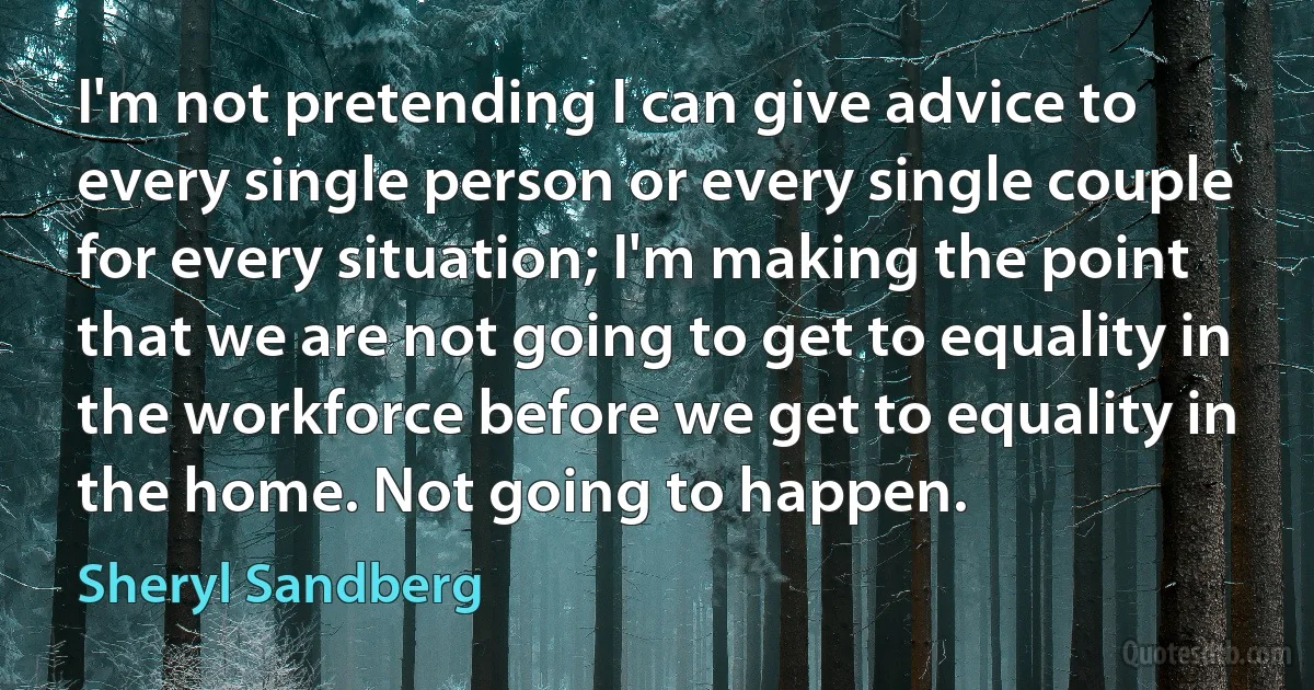 I'm not pretending I can give advice to every single person or every single couple for every situation; I'm making the point that we are not going to get to equality in the workforce before we get to equality in the home. Not going to happen. (Sheryl Sandberg)