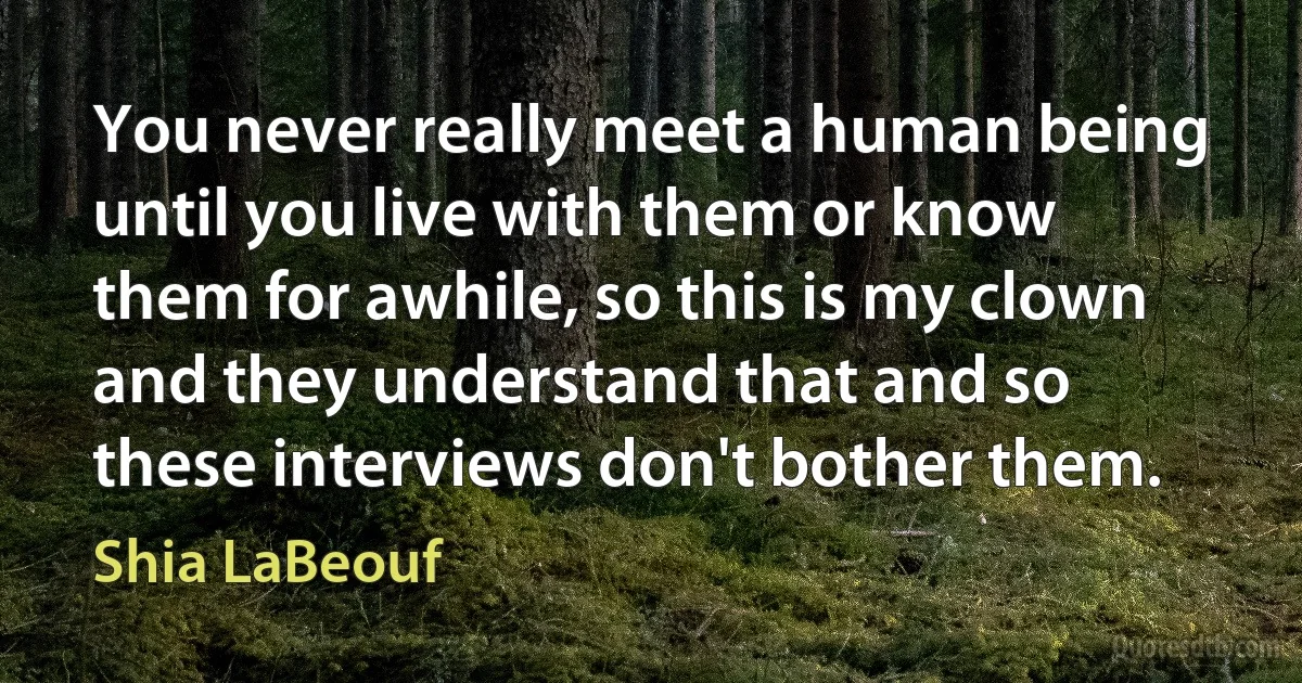 You never really meet a human being until you live with them or know them for awhile, so this is my clown and they understand that and so these interviews don't bother them. (Shia LaBeouf)