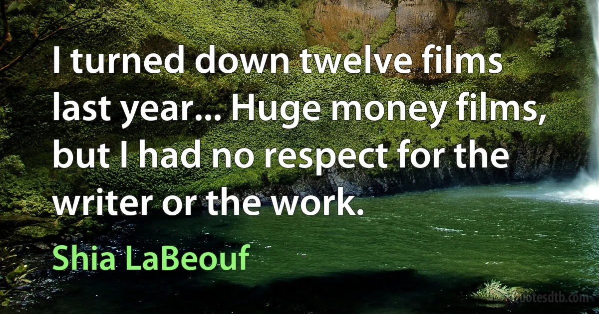 I turned down twelve films last year... Huge money films, but I had no respect for the writer or the work. (Shia LaBeouf)