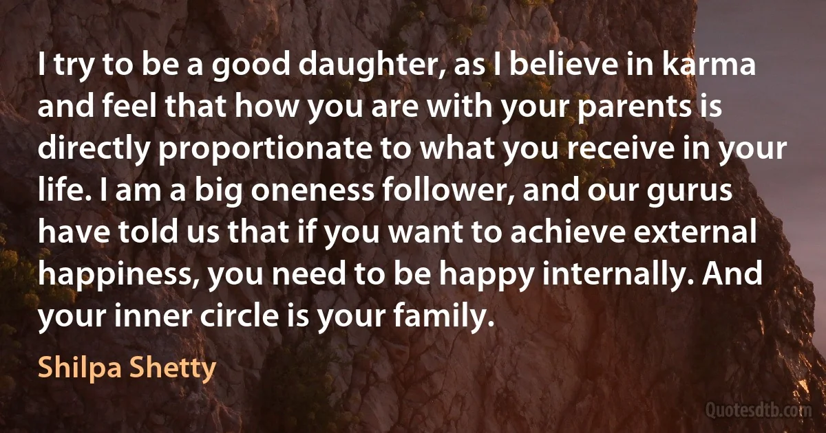 I try to be a good daughter, as I believe in karma and feel that how you are with your parents is directly proportionate to what you receive in your life. I am a big oneness follower, and our gurus have told us that if you want to achieve external happiness, you need to be happy internally. And your inner circle is your family. (Shilpa Shetty)