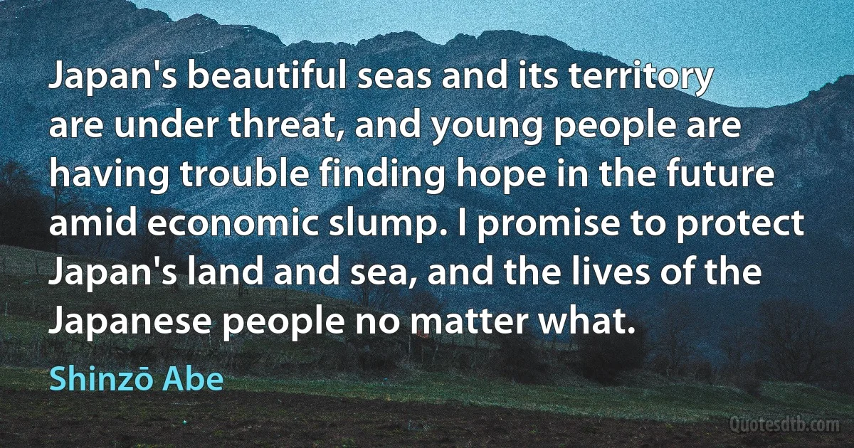 Japan's beautiful seas and its territory are under threat, and young people are having trouble finding hope in the future amid economic slump. I promise to protect Japan's land and sea, and the lives of the Japanese people no matter what. (Shinzō Abe)