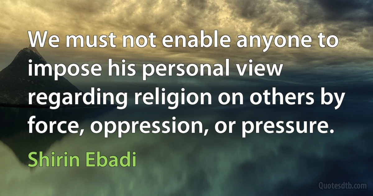 We must not enable anyone to impose his personal view regarding religion on others by force, oppression, or pressure. (Shirin Ebadi)